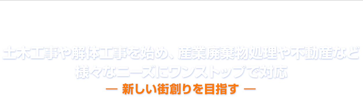 土木工事や解体工事を始め、産業廃棄物処理や不動産など様々なニーズにワンストップでご対応。