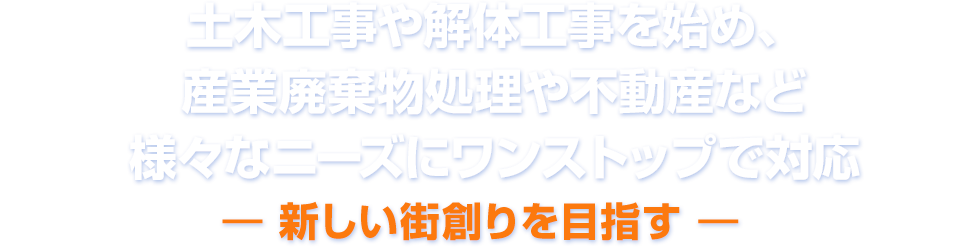 土木工事や解体工事を始め、産業廃棄物処理や不動産など様々なニーズにワンストップで対応 ― 新しい街創りを目指す ―